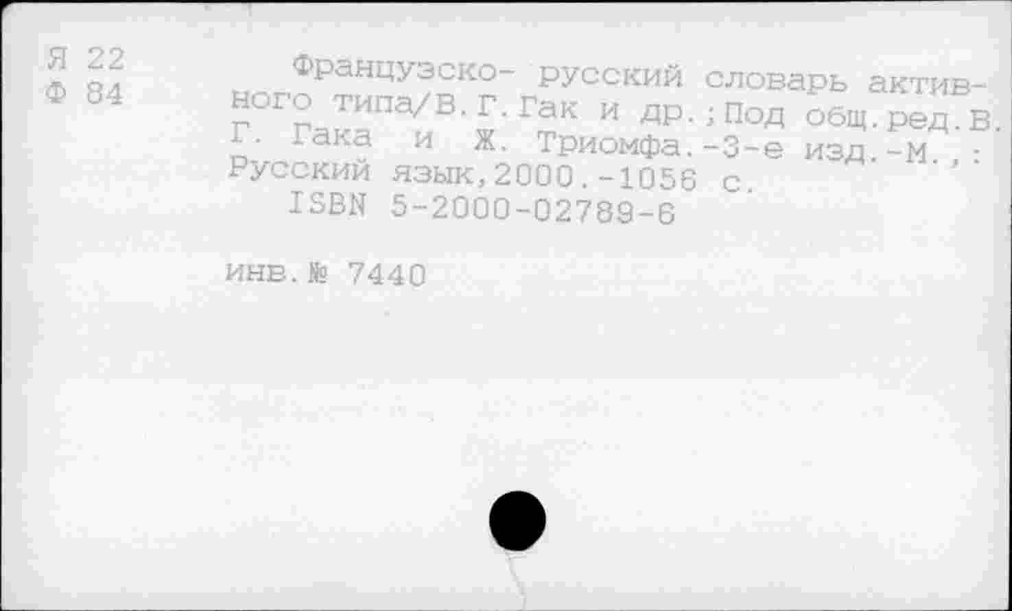 ﻿Я 22
Ф 84
Французско- русский словарь активного типа/В.Г.Гак и др.;Под общ.ред в Г. Гака и Ж. Триомфа.-З-е изд -м ■ Русский язык,2000.-1056 с.
13ВЫ 5-2000-02789-6
ИНЕ.№ 7440